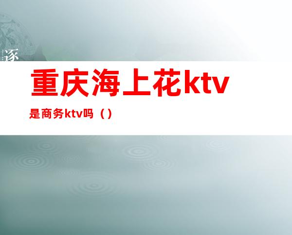 重庆海上花ktv是商务ktv吗()
