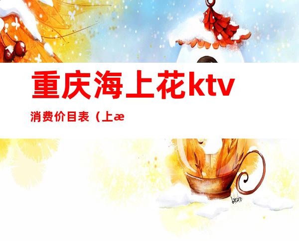 重庆海上花ktv消费价目表(上海歌城ktv价格)