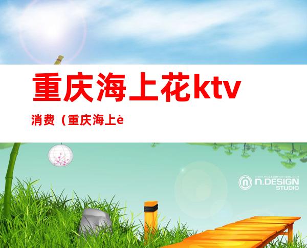 重庆海上花ktv消费(重庆海上花ktv消费高吗)
