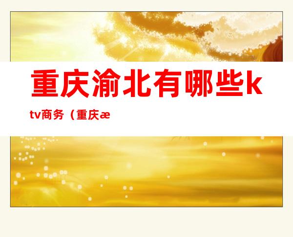 重庆渝北有哪些ktv商务(重庆渝北有哪些ktv商务会所)