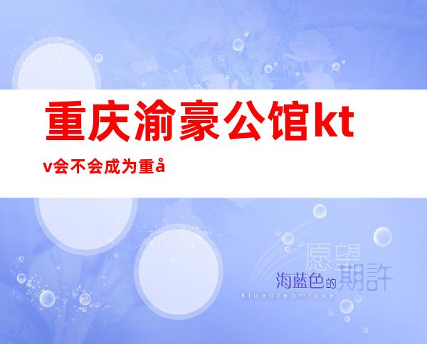 重庆渝豪公馆ktv会不会成为重庆好玩高档夜总会牌
