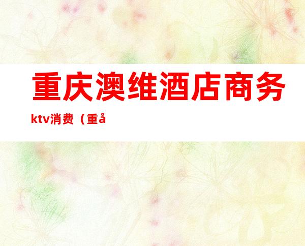 重庆澳维酒店商务ktv消费(重庆澳维酒店几星级)