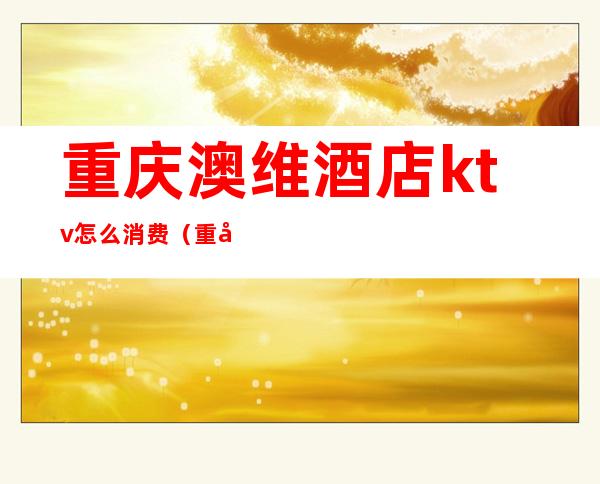 重庆澳维酒店ktv怎么消费(重庆澳维酒店电话号码)