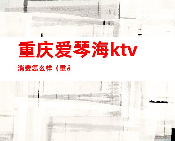 重庆爱琴海ktv消费怎么样(重庆大石坝爱琴海ktv正规吗)