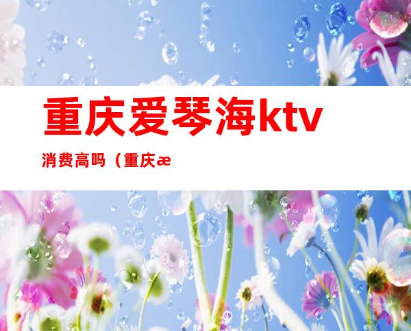重庆爱琴海ktv消费高吗（重庆性价比高的ktv）