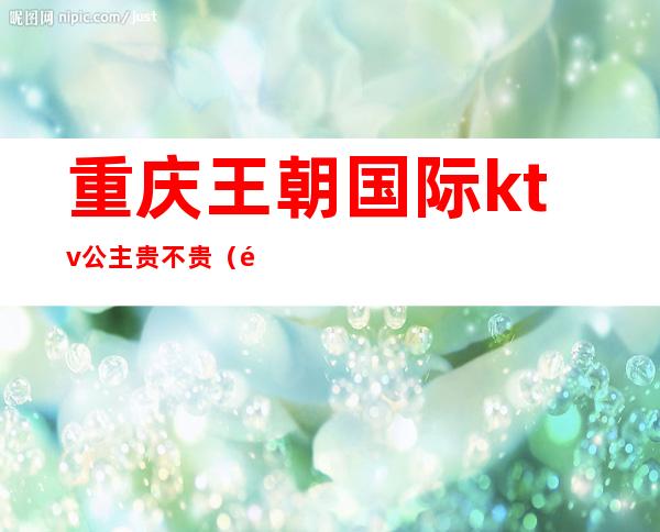重庆王朝国际ktv公主贵不贵(重庆王朝国际ktv怎么样)