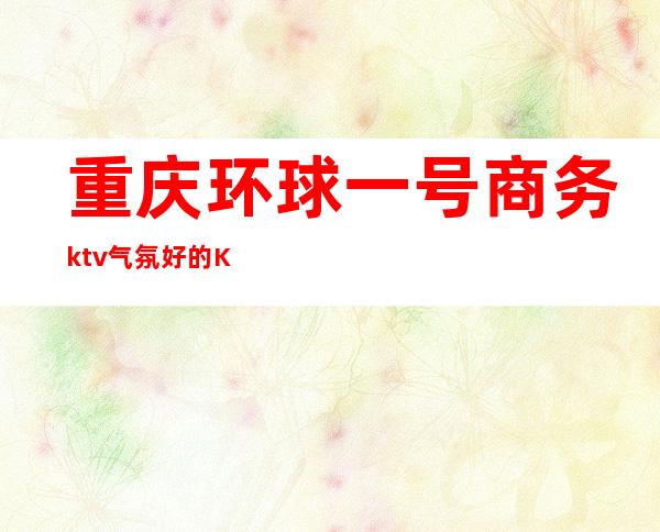 重庆环球一号商务ktv气氛好的KTV-重庆口碑人气高的ktv – 重庆江津商务KTV
