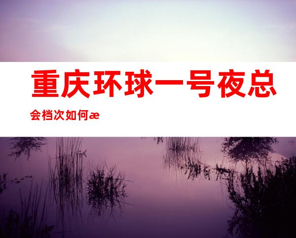 重庆环球一号夜总会档次如何排名前十的商务KTV