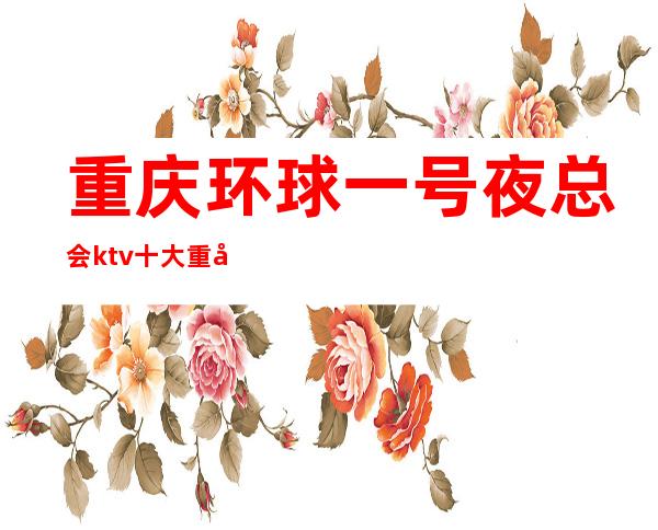 重庆环球一号夜总会ktv十大重庆ktv排名一览档次消费如何