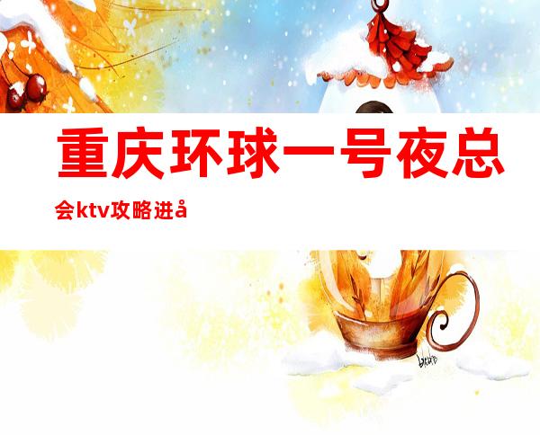 重庆环球一号夜总会ktv攻略进击重庆十大娱乐会所排行榜