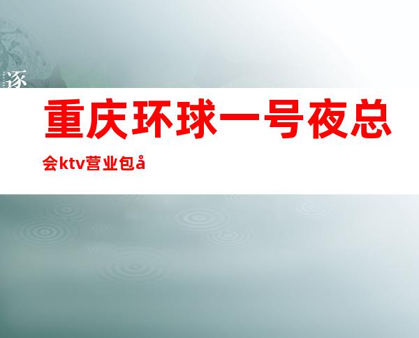重庆环球一号夜总会ktv营业包厢如何预订?重庆出名夜总会