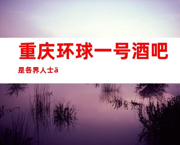 重庆环球一号酒吧是各界人士休闲·接待·消费的绝佳之地