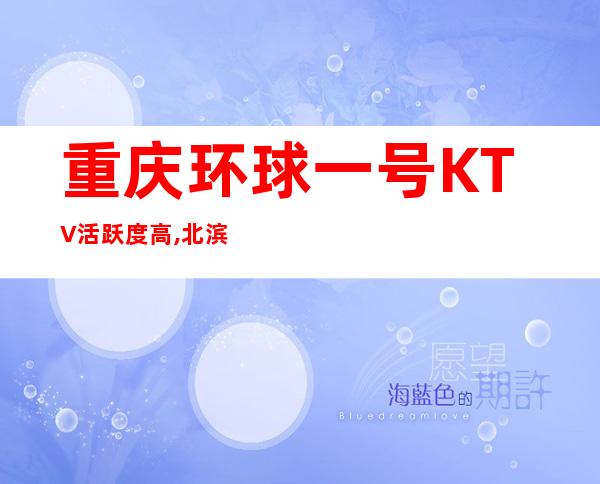 重庆环球一号KTV活跃度高,北滨路更有名的夜总会