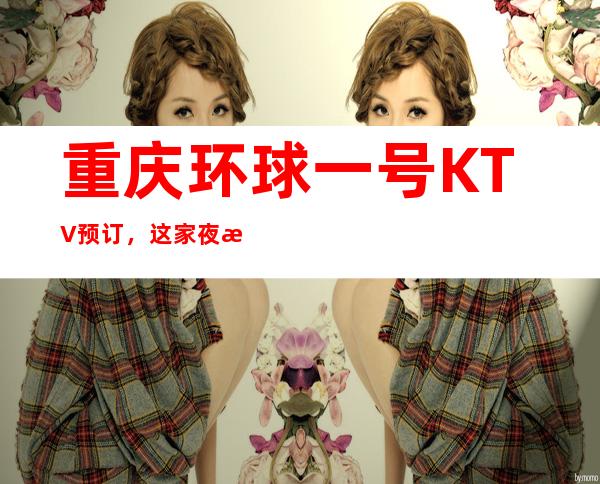 重庆环球一号KTV预订,这家夜总会包厢怎么消费