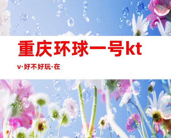重庆环球一号ktv·好不好玩·在哪里?消费什么档次?