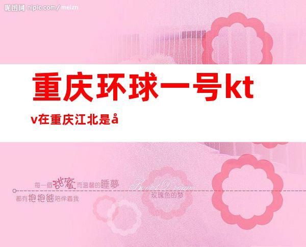 重庆环球一号ktv在重庆江北是好的一家KTV吗?