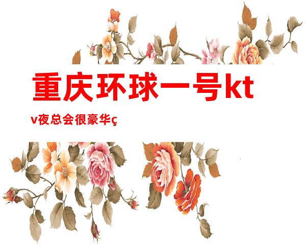 重庆环球一号ktv夜总会很豪华的商务ktv,消费以及价格详情