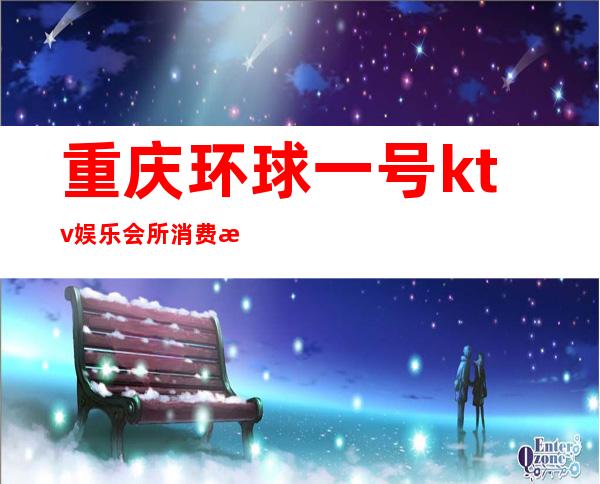 重庆环球一号ktv娱乐会所消费档次高你真的了解吗