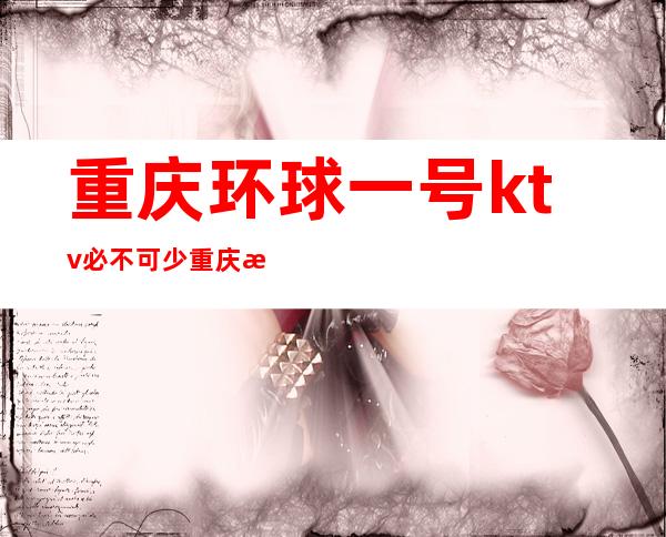 重庆环球一号ktv必不可少重庆更高夜总会排名前三夜总会