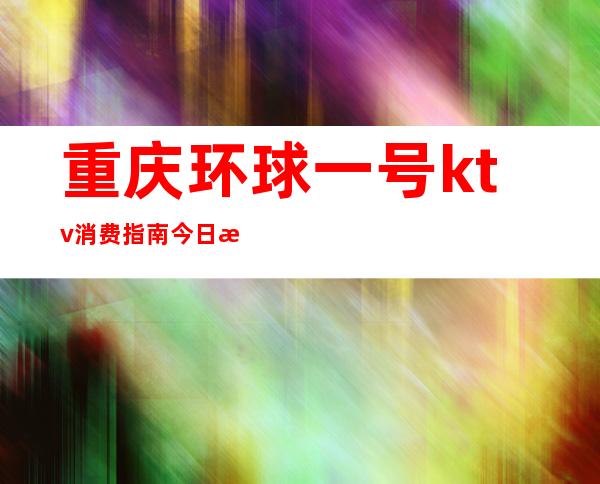 重庆环球一号ktv消费指南今日推荐最值得去夜总会