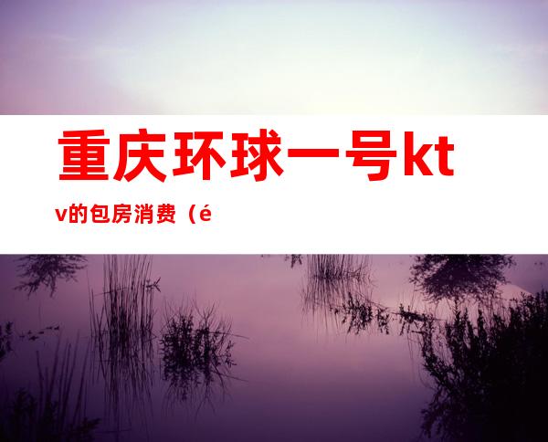 重庆环球一号ktv的包房消费(重庆环球1号国际会所,重庆夜生活最好玩的夜总会)