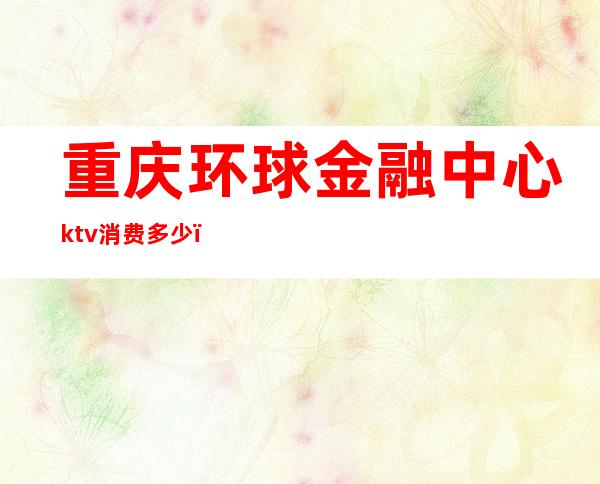 重庆环球金融中心ktv消费多少（重庆商务ktv消费一晚大概多少）