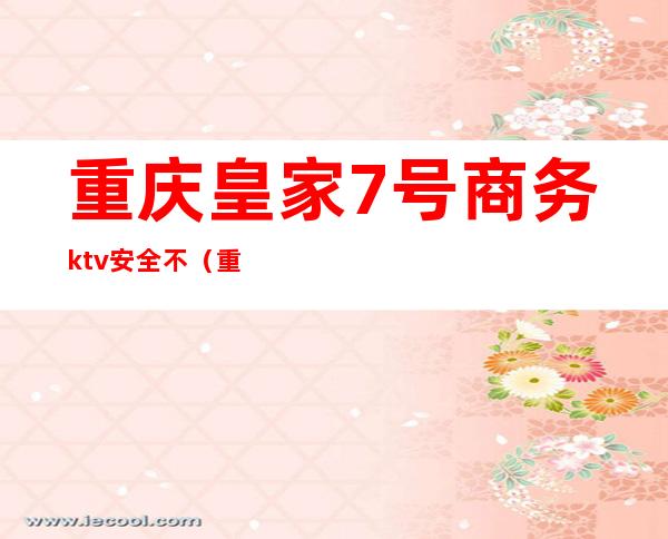 重庆皇家7号商务ktv安全不(重庆皇家七号ktv好耍不)