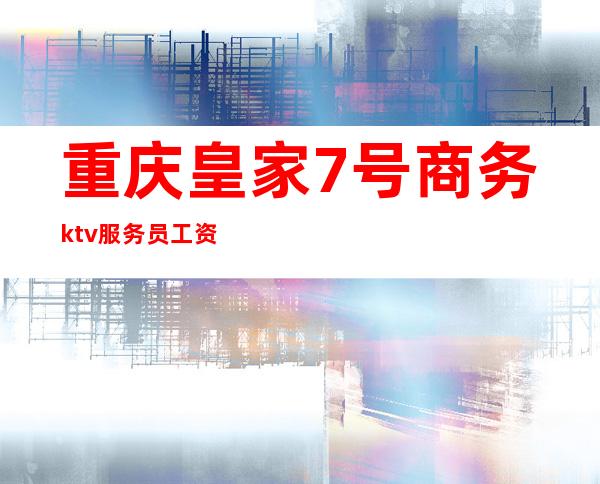 重庆皇家7号商务ktv服务员工资（重庆皇家7号商务ktv怎么样）