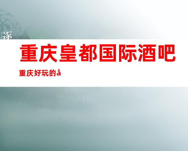 重庆皇都国际酒吧重庆好玩的十大酒吧