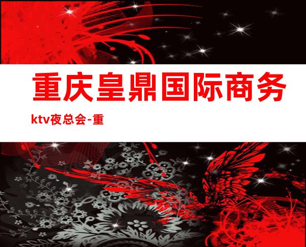 重庆皇鼎国际商务ktv夜总会-重庆商务ktv预定电话 – 重庆九龙坡商务KTV