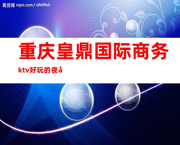 重庆皇鼎国际商务ktv好玩的夜场-重庆性价比高的ktv – 重庆双桥商务KTV