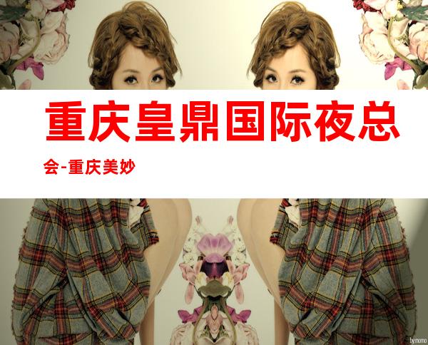 重庆皇鼎国际夜总会-重庆美妙非凡的夜总会
