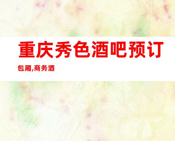 重庆秀色酒吧预订包厢,商务酒吧会所订房