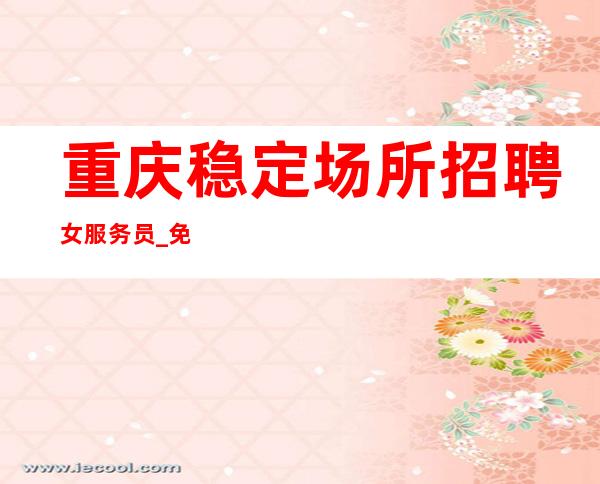 重庆稳定场所招聘女服务员_+免入职+包住宿二班率高
