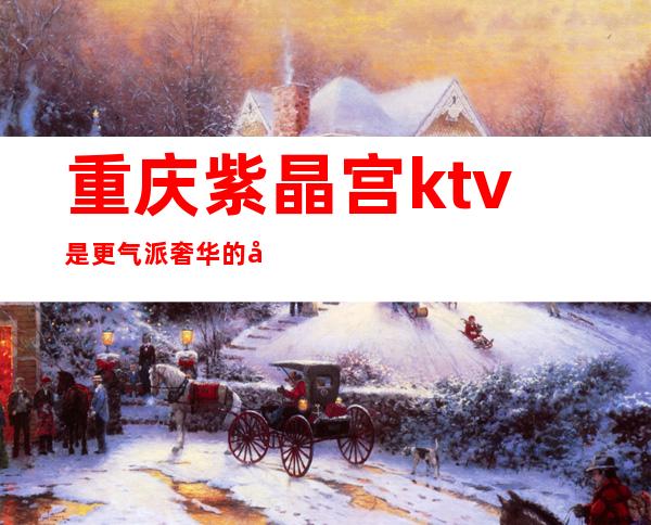 重庆紫晶宫ktv是更气派奢华的娱乐夜总会ⓦ值得预定体验