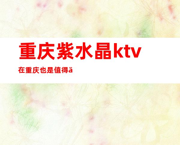重庆紫水晶ktv在重庆也是值得体验的夜总会排名前十
