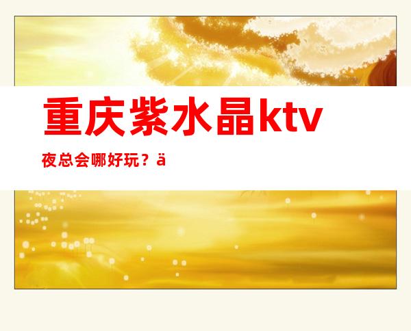 重庆紫水晶ktv夜总会哪好玩？一文盘点重庆KTV价格