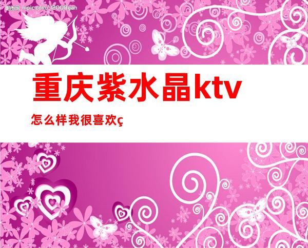 重庆紫水晶ktv怎么样我很喜欢的渝北高档夜总会