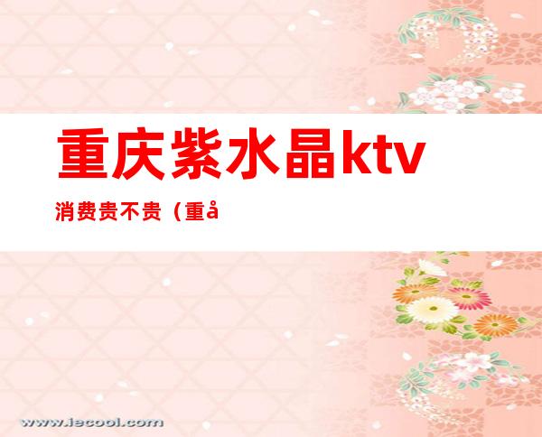 重庆紫水晶ktv消费贵不贵(重庆水晶宫ktv)