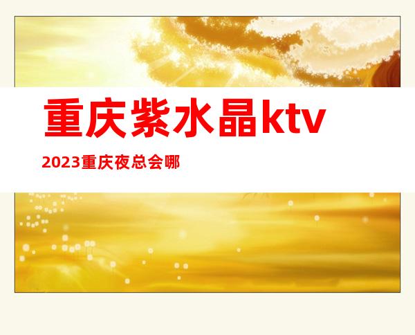重庆紫水晶ktv2023重庆夜总会哪家好-去紫水晶KTV消费