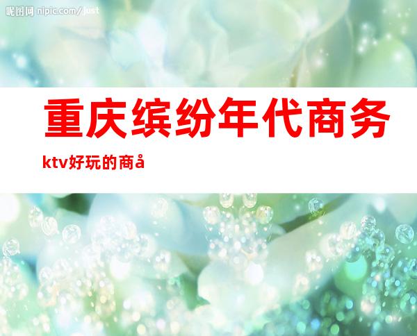 重庆缤纷年代商务ktv好玩的商务ktv-重庆气氛超好的ktv – 重庆忠县商务KTV