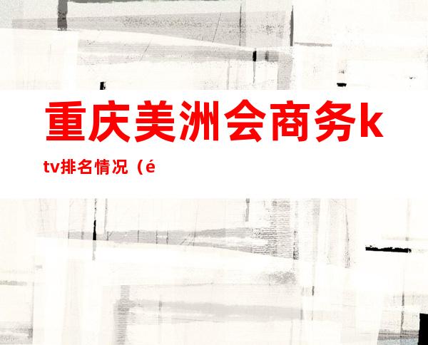 重庆美洲会商务ktv排名情况(重庆高端ktv夜总会排名)