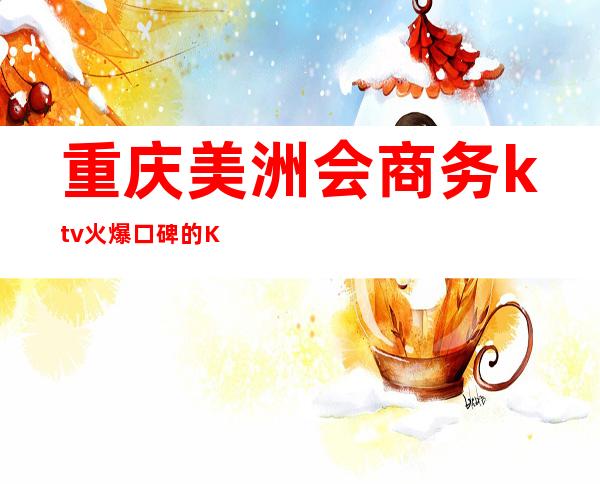 重庆美洲会商务ktv火爆口碑的KTV-重庆气氛超好的ktv – 重庆长寿商务KTV