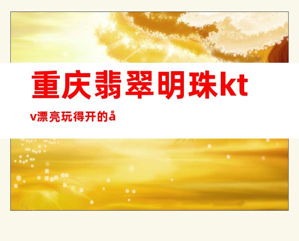 重庆翡翠明珠ktv:漂亮玩得开的夜总会最豪华高档包厢预订