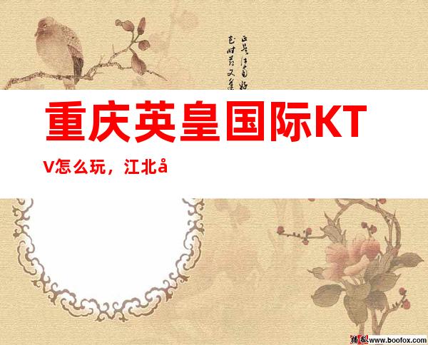 重庆英皇国际KTV怎么玩,江北区知名高档商务KTV