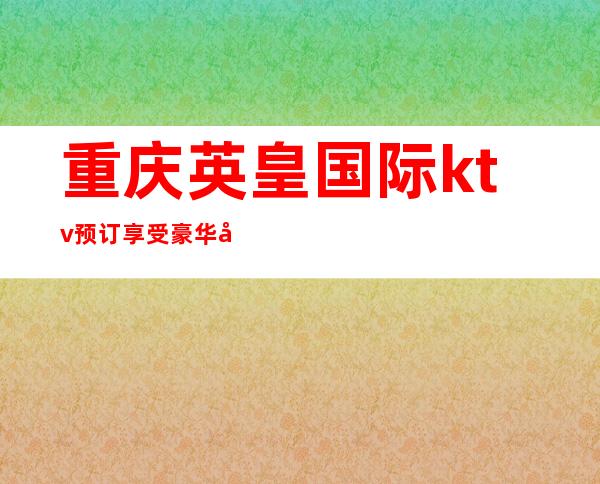 重庆英皇国际ktv预订享受豪华夜生活,重庆夜总会口碑评价