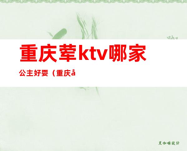重庆荤ktv哪家公主好耍(重庆大学城ktv哪家有公主啊)