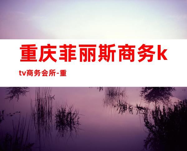 重庆菲丽斯商务ktv商务会所-重庆气氛超好的ktv – 重庆万州商务KTV