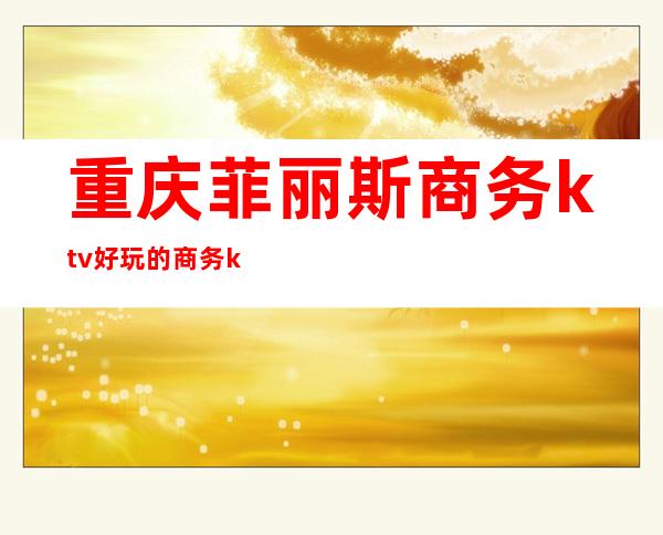 重庆菲丽斯商务ktv好玩的商务ktv-重庆性价比高的ktv – 重庆开州商务KTV
