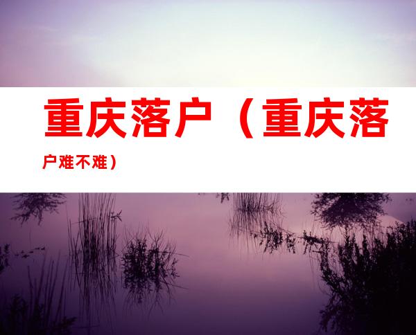 重庆落户(重庆落户难不难)